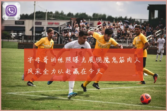 字母哥训练照曝光展现魔鬼筋肉人风采全力以赴赢在今天
