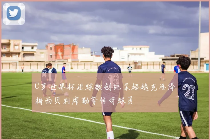 C罗世界杯进球数创纪录超越克洛泽梅西贝利席勒等传奇球员