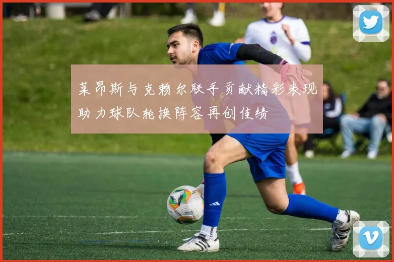 莱昂斯与克赖尔联手贡献精彩表现助力球队轮换阵容再创佳绩