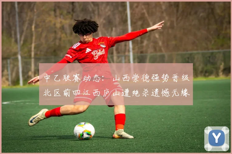 中乙联赛动态：山西崇德强势晋级北区前四江西庐山遭绝杀遗憾无缘南区前四