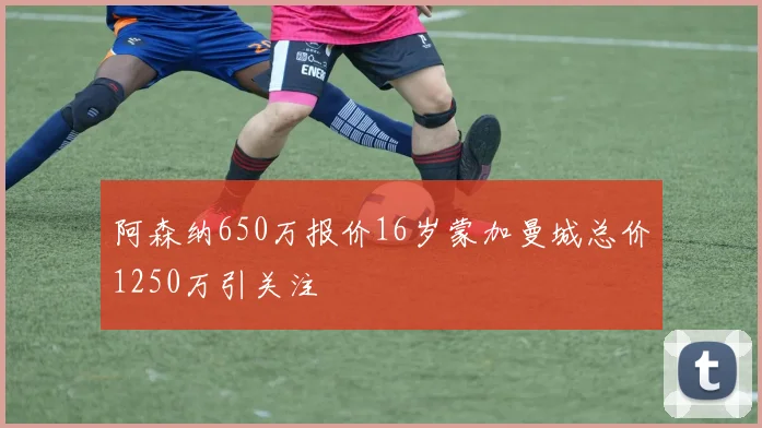 阿森纳650万报价16岁蒙加曼城总价1250万引关注